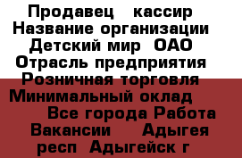 Продавец - кассир › Название организации ­ Детский мир, ОАО › Отрасль предприятия ­ Розничная торговля › Минимальный оклад ­ 25 000 - Все города Работа » Вакансии   . Адыгея респ.,Адыгейск г.